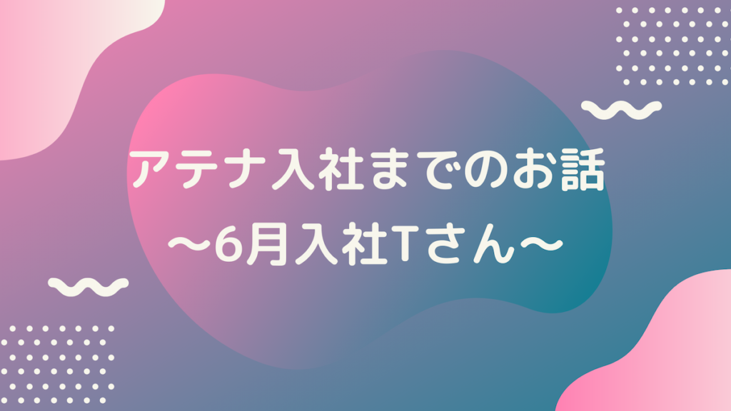アテナ入社までのお話　～2021年6月入社 Tさん～